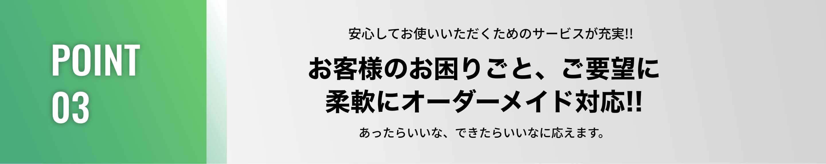 POINT03/安心してお使いいただくためのサービスが充実!!お客様のお困りごと、ご要望に柔軟にオーダーメイド対応!!あったらいいな、できたらいいなに応えます。